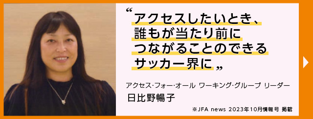 アクセスしたいとき、誰もが当たり前につながることのできるサッカー界に”アクセス・フォー・オール ワーキング・グループ リーダー 日比野暢子 JFA news 2023年10月情報号 掲載（別ウィンドウで開く