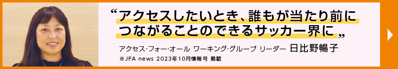 アクセスしたいとき、誰もが当たり前につながることのできるサッカー界に”アクセス・フォー・オール ワーキング・グループ リーダー 日比野暢子 JFA news 2023年10月情報号 掲載（別ウィンドウで開く