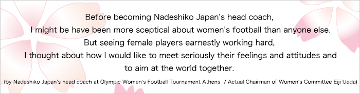 自分がなでしこジャパンの監督になる前は、女子サッカーなんて・・・って誰よりも思っていたかもしれません。それが彼女たちのひたむきに取り組む姿を見て、その気持ち・姿勢に真剣に応えたい、いっしょに世界を目指そうと思うようになりました。(アテネオリンピック なでしこジャパン監督/現女子委員長 上田栄治 談)