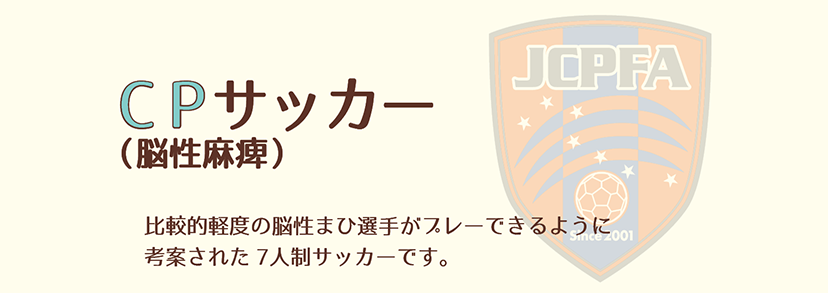 CPサッカー（脳性麻痺）比較的軽度の脳性まひ選手がプレーできるように考案された７人制サッカーです。
