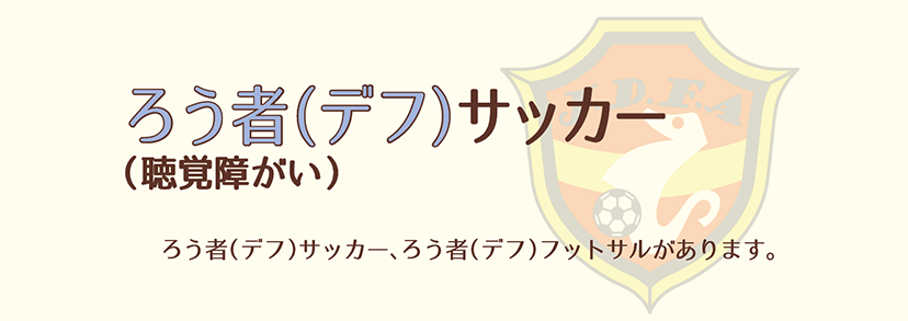 ろう者（デフ）サッカー（聴覚障がい）ろう者（デフ）サッカー、ろう者（デフ）フットサルがあります。