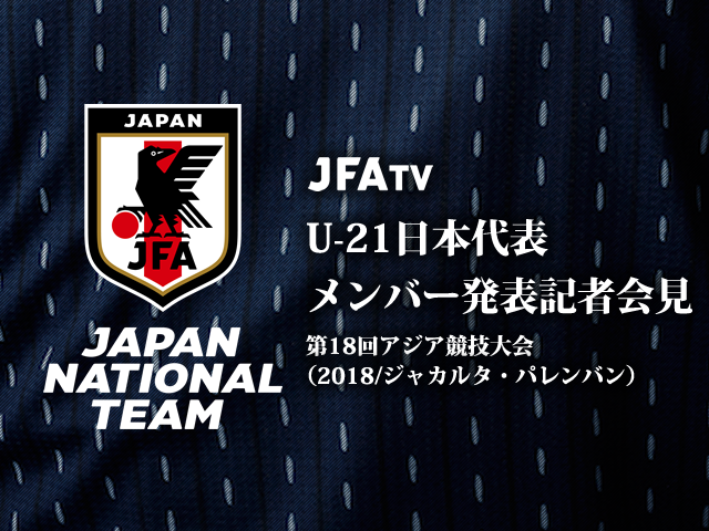 【ライブ配信中止】8/3 13時(予定)より、U-21日本代表メンバー発表記者会見をJFATVでインターネット独占ライブ配信～第18回アジア競技大会（2018/ジャカルタ・パレンバン）～