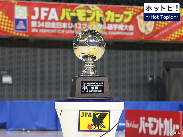 【ホットピ！～HotTopic～】U-12年代の熱い戦い～JFA バーモントカップ 第35回全日本U-12フットサル選手権大会