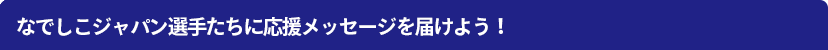 なでしこジャパン選手たちに応援メッセージを届けよう!
