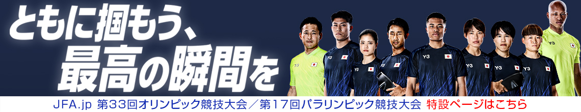 ともに掴もう、最高の瞬間を JFA.jp 第33回オリンピック競技大会/第17回パラリンピック競技大会 特設ページはこちら