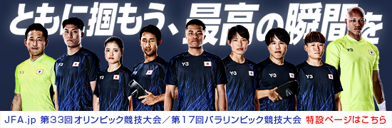 ともに掴もう、最高の瞬間を JFA.jp 第33回オリンピック競技大会/第17回パラリンピック競技大会 特設ページはこちら