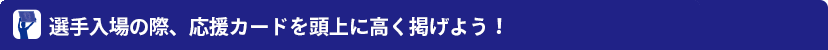 選手入場の際、応援カードを頭上に高く掲げよう!
